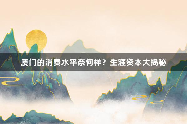 厦门的消费水平奈何样？生涯资本大揭秘